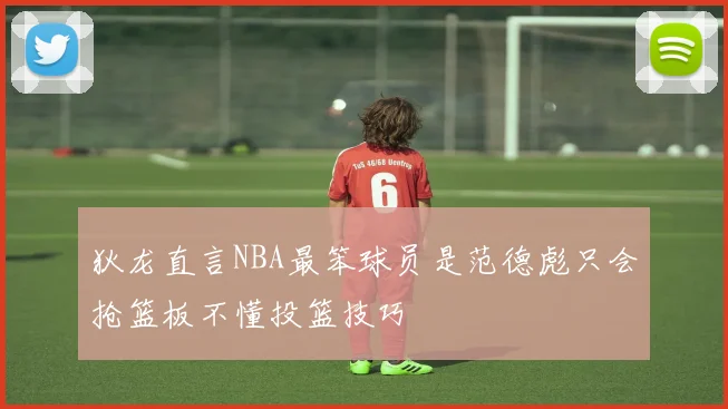 狄龙直言NBA最笨球员是范德彪只会抢篮板不懂投篮技巧