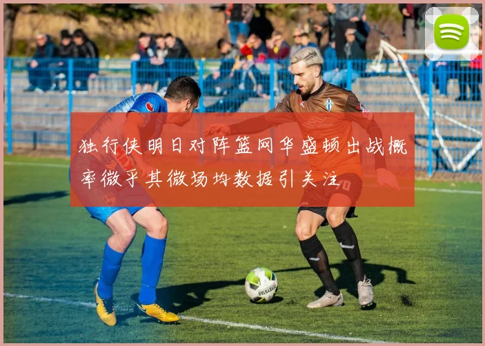 独行侠明日对阵篮网华盛顿出战概率微乎其微场均数据引关注