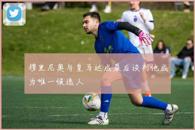 穆里尼奥与皇马达成最后谈判他成为唯一候选人