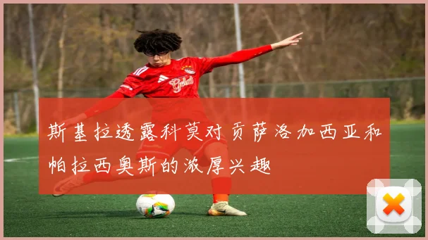 斯基拉透露科莫对贡萨洛加西亚和帕拉西奥斯的浓厚兴趣