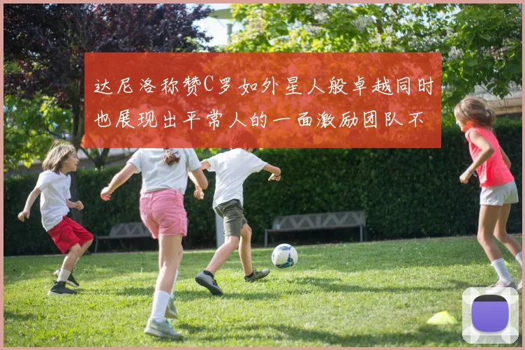 达尼洛称赞C罗如外星人般卓越同时也展现出平常人的一面激励团队不断进步
