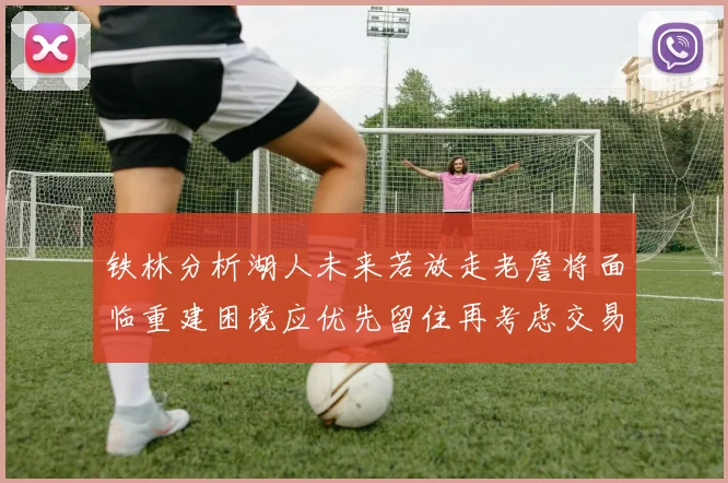 铁林分析湖人未来若放走老詹将面临重建困境应优先留住再考虑交易