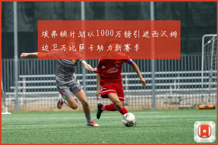 埃弗顿计划以1000万镑引进西汉姆边卫万比萨卡助力新赛季