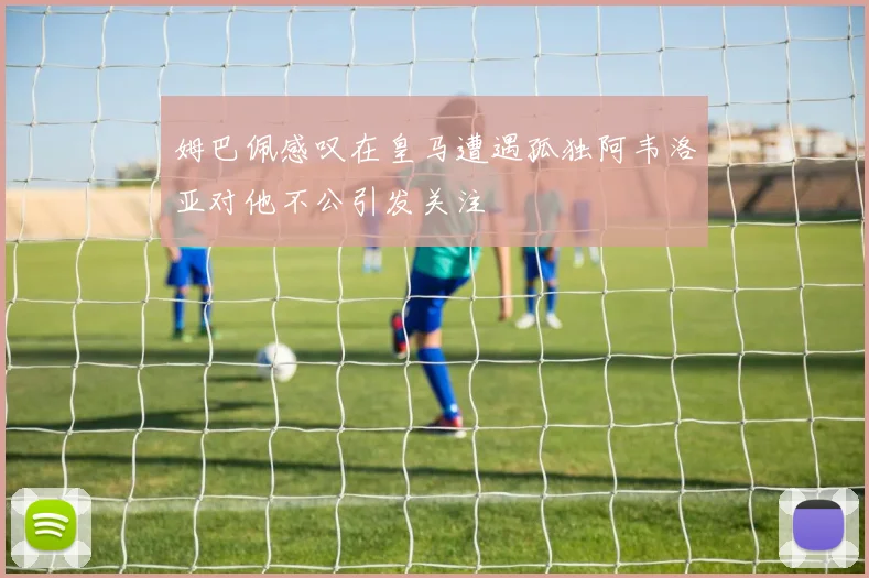 姆巴佩感叹在皇马遭遇孤独阿韦洛亚对他不公引发关注