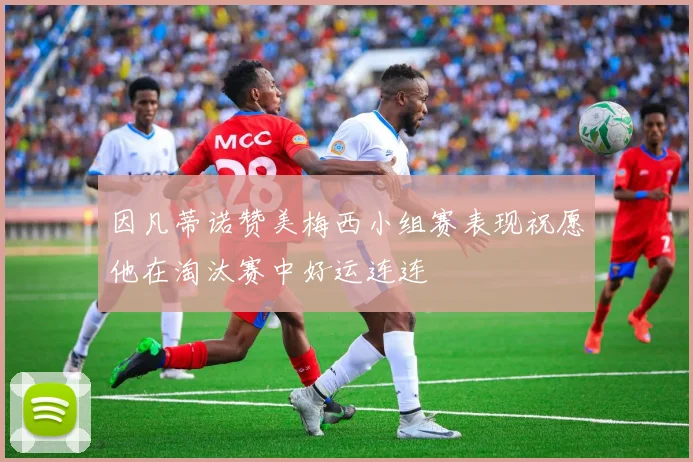 因凡蒂诺赞美梅西小组赛表现祝愿他在淘汰赛中好运连连
