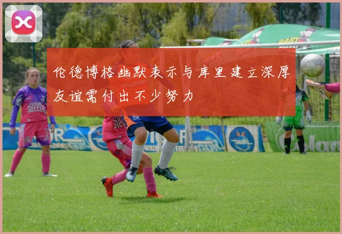 伦德博格幽默表示与库里建立深厚友谊需付出不少努力
