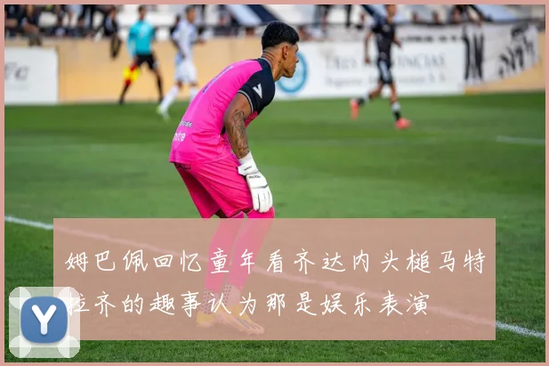 姆巴佩回忆童年看齐达内头槌马特拉齐的趣事认为那是娱乐表演