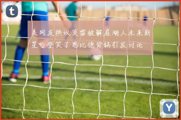 美网友热议莫雷被解雇湖人未来新星哈登笑了恩比德背锅引发讨论