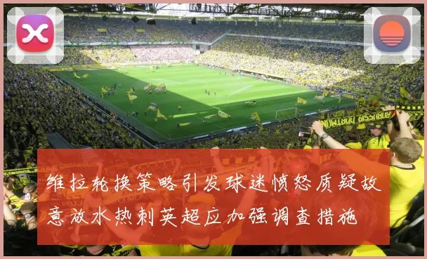维拉轮换策略引发球迷愤怒质疑故意放水热刺英超应加强调查措施