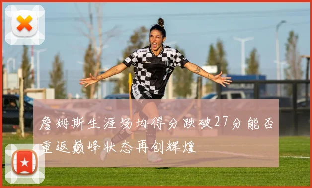 詹姆斯生涯场均得分跌破27分能否重返巅峰状态再创辉煌