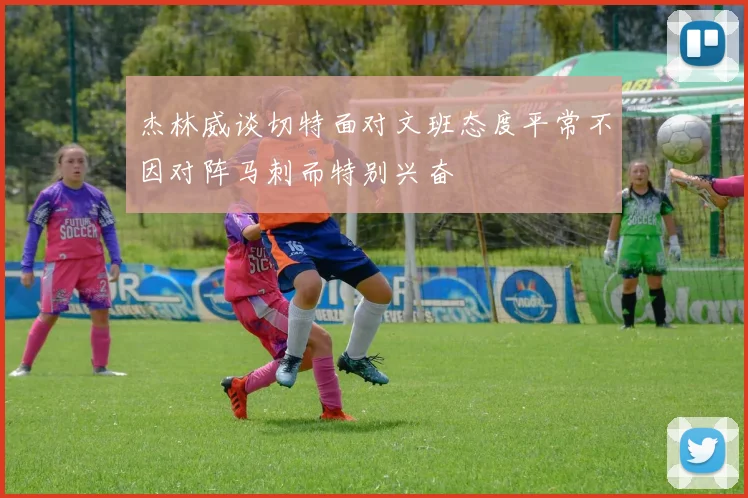 杰林威谈切特面对文班态度平常不因对阵马刺而特别兴奋