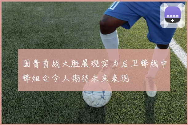 国青首战大胜展现实力后卫锋线中锋组合令人期待未来表现