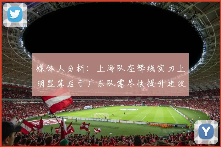 媒体人分析：上海队在锋线实力上明显落后于广东队需尽快提升进攻火力