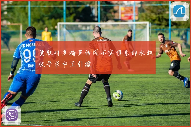 曼联对罗梅罗传闻不实俱乐部未积极寻求中卫引援
