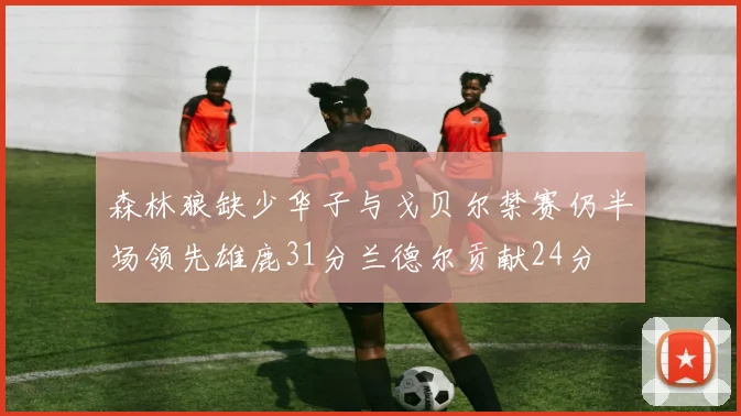 森林狼缺少华子与戈贝尔禁赛仍半场领先雄鹿31分兰德尔贡献24分