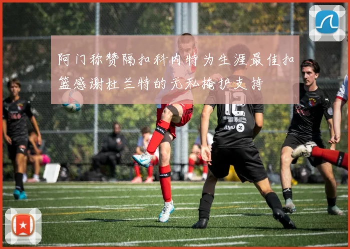 阿门称赞隔扣科内特为生涯最佳扣篮感谢杜兰特的无私掩护支持