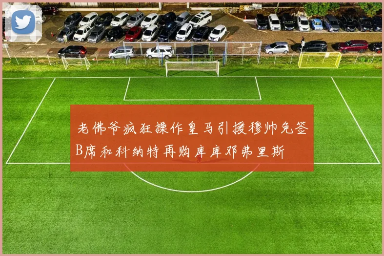 老佛爷疯狂操作皇马引援穆帅免签B席和科纳特再购库库邓弗里斯