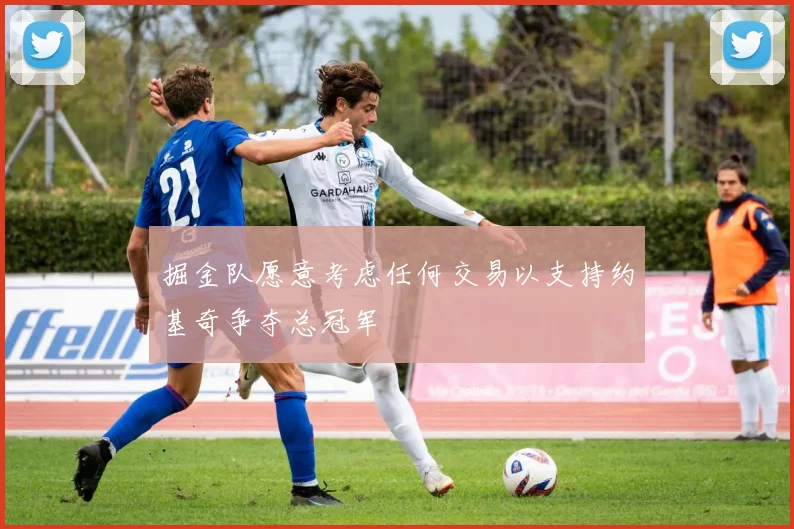 掘金队愿意考虑任何交易以支持约基奇争夺总冠军