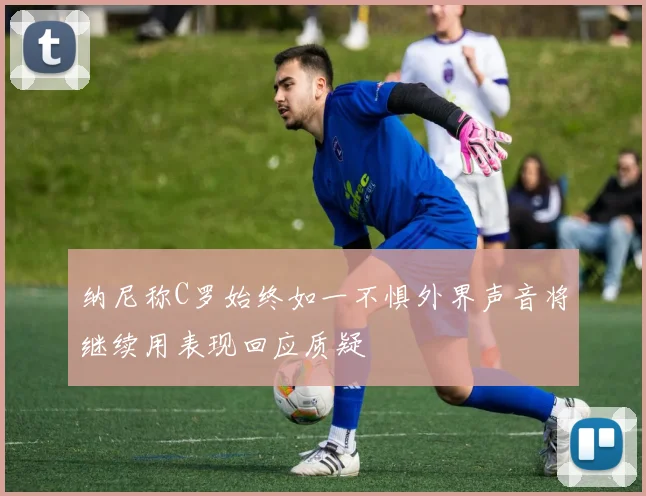 纳尼称C罗始终如一不惧外界声音将继续用表现回应质疑
