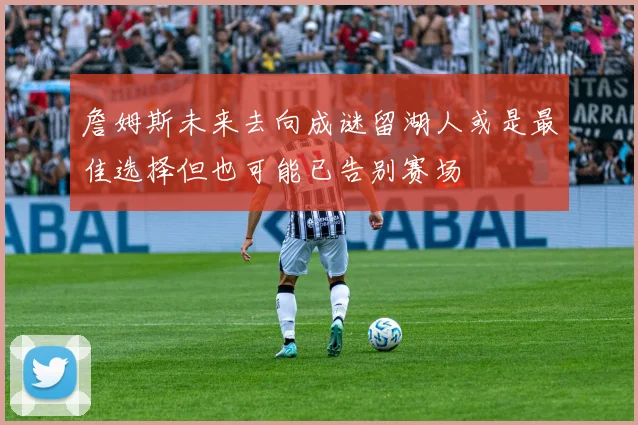 詹姆斯未来去向成谜留湖人或是最佳选择但也可能已告别赛场