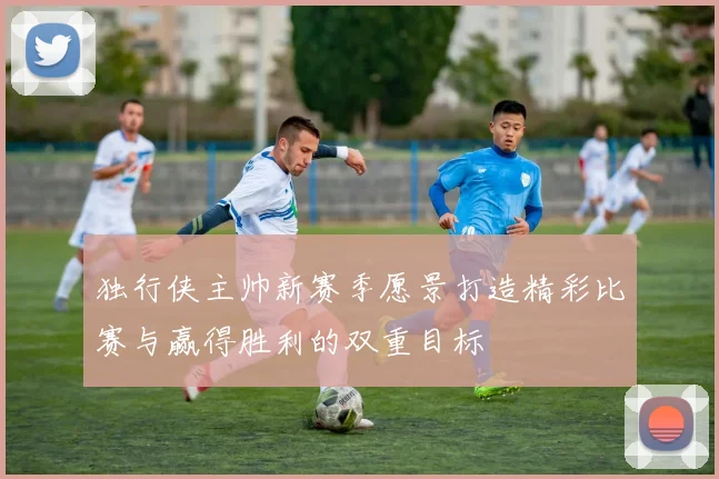 独行侠主帅新赛季愿景打造精彩比赛与赢得胜利的双重目标