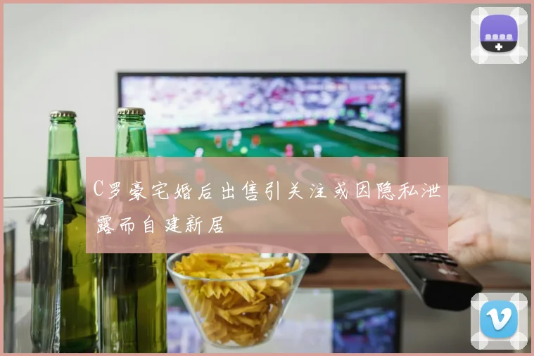 C罗豪宅婚后出售引关注或因隐私泄露而自建新居