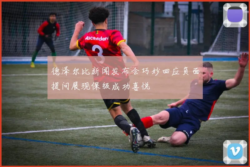 德泽尔比新闻发布会巧妙回应负面提问展现保级成功喜悦