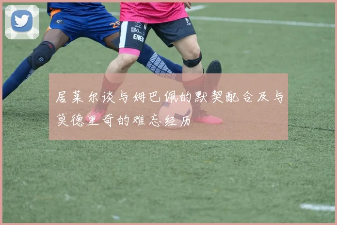 居莱尔谈与姆巴佩的默契配合及与莫德里奇的难忘经历