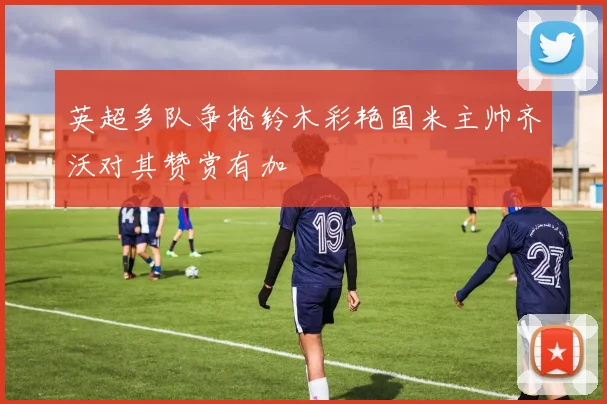 英超多队争抢铃木彩艳国米主帅齐沃对其赞赏有加