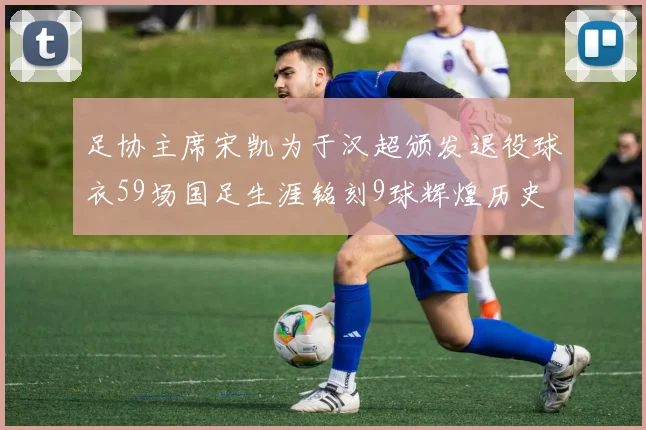 足协主席宋凯为于汉超颁发退役球衣59场国足生涯铭刻9球辉煌历史