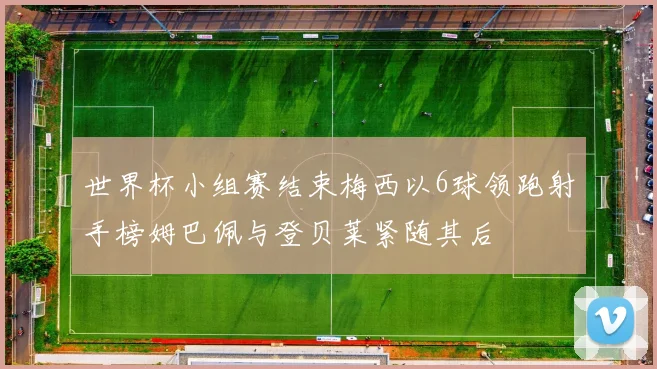 世界杯小组赛结束梅西以6球领跑射手榜姆巴佩与登贝莱紧随其后