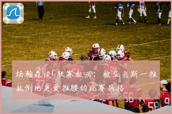 杨瀚森谈G联赛经历：被亚当斯一推就倒地更爱推腰的比赛风格